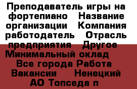 Преподаватель игры на фортепиано › Название организации ­ Компания-работодатель › Отрасль предприятия ­ Другое › Минимальный оклад ­ 1 - Все города Работа » Вакансии   . Ненецкий АО,Топседа п.